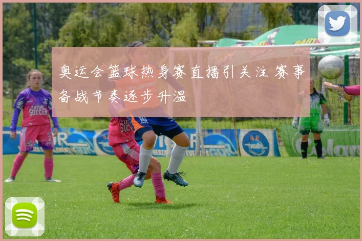 奥运会篮球热身赛直播引关注 赛事备战节奏逐步升温