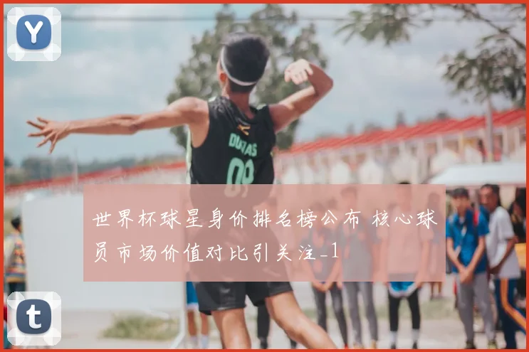 世界杯球星身价排名榜公布 核心球员市场价值对比引关注_1