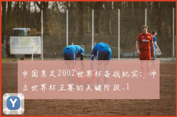中国男足2002世界杯备战纪实：冲击世界杯正赛的关键阶段_1