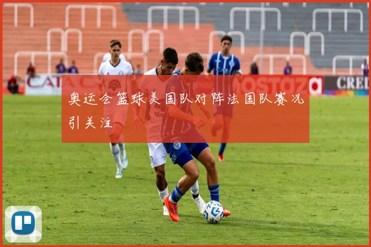 奥运会篮球美国队对阵法国队赛况引关注