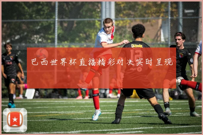 巴西世界杯直播精彩对决实时呈现