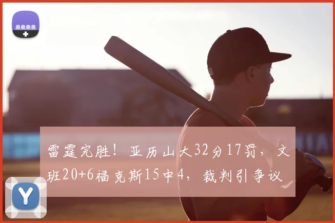 雷霆完胜！亚历山大32分17罚，文班20+6福克斯15中4，裁判引争议