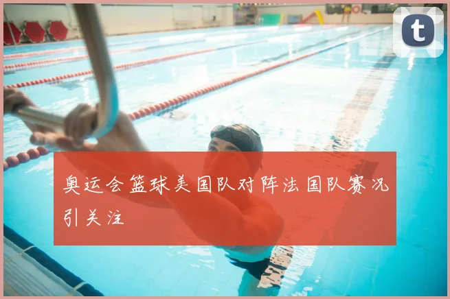 奥运会篮球美国队对阵法国队赛况引关注