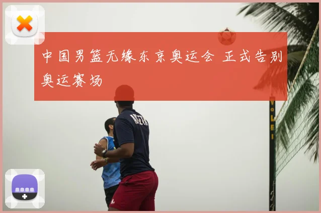 中国男篮无缘东京奥运会 正式告别奥运赛场