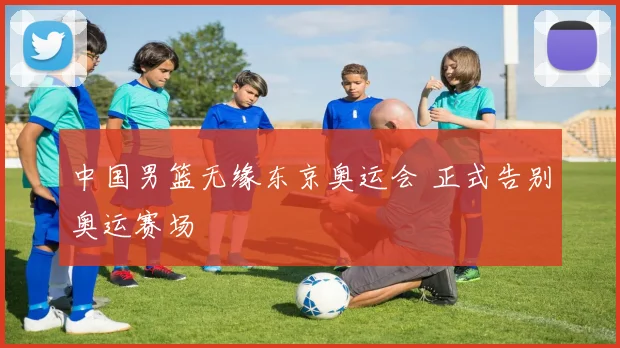 中国男篮无缘东京奥运会 正式告别奥运赛场