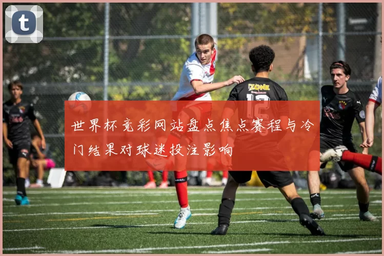 世界杯竞彩网站盘点焦点赛程与冷门结果对球迷投注影响