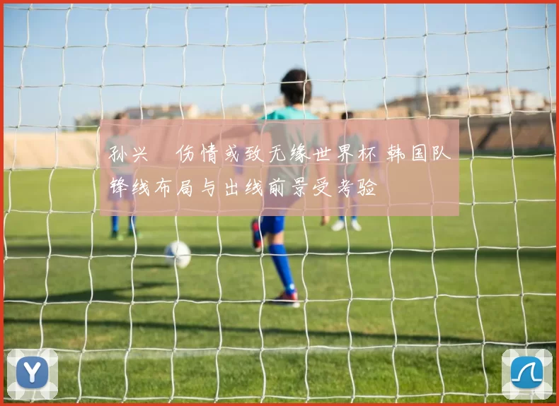 孙兴慜伤情或致无缘世界杯 韩国队锋线布局与出线前景受考验