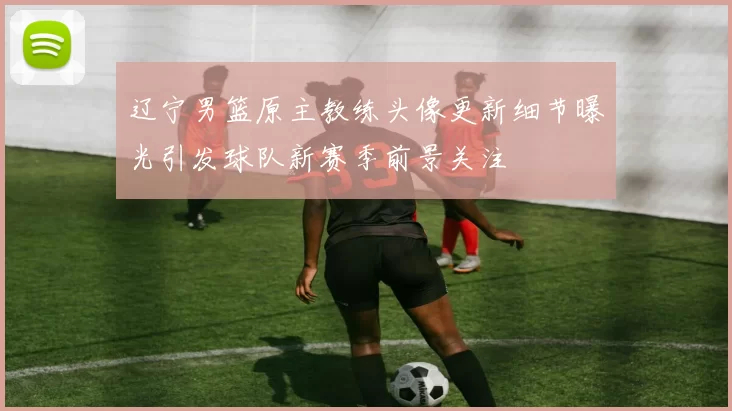 辽宁男篮原主教练头像更新细节曝光引发球队新赛季前景关注