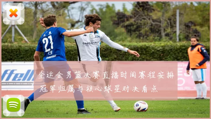 全运会男篮决赛直播时间赛程安排 冠军归属与核心球星对决看点