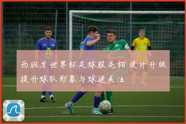 西班牙世界杯足球服亮相 设计升级提升球队形象与球迷关注