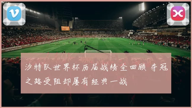 沙特队世界杯历届战绩全回顾 夺冠之路受阻却屡有经典一战