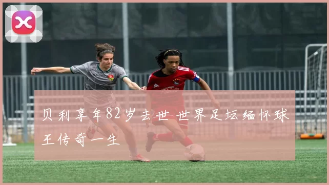 贝利享年82岁去世 世界足坛缅怀球王传奇一生