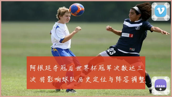 阿根廷夺冠后世界杯冠军次数达三次 将影响球队历史定位与阵容调整