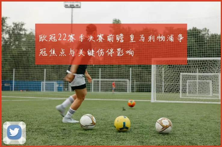 欧冠22赛季决赛前瞻 皇马利物浦争冠焦点与关键伤停影响