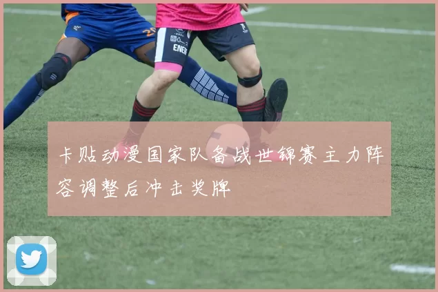 卡贴动漫国家队备战世锦赛主力阵容调整后冲击奖牌
