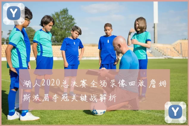 湖人2020总决赛全场录像回放 詹姆斯浓眉夺冠关键战解析