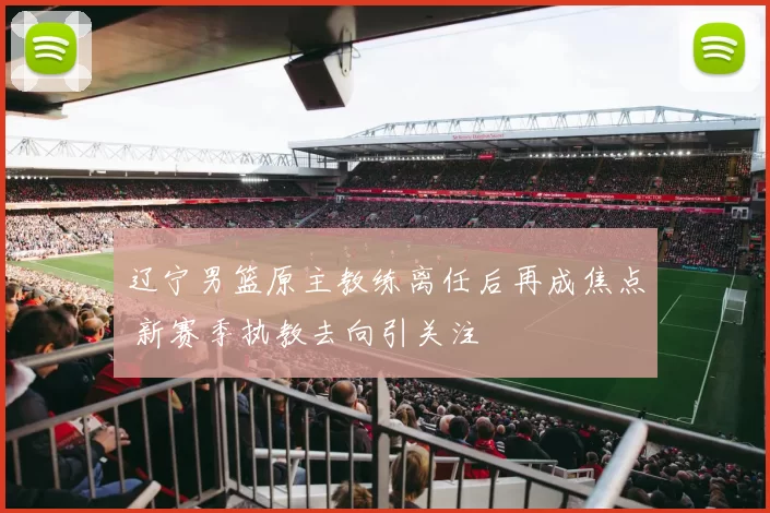 辽宁男篮原主教练离任后再成焦点 新赛季执教去向引关注