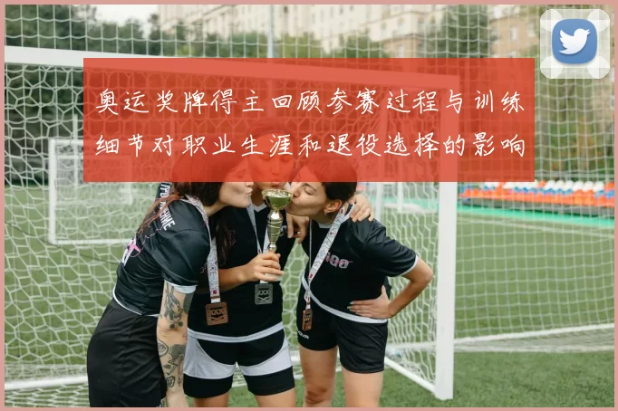 奥运奖牌得主回顾参赛过程与训练细节对职业生涯和退役选择的影响