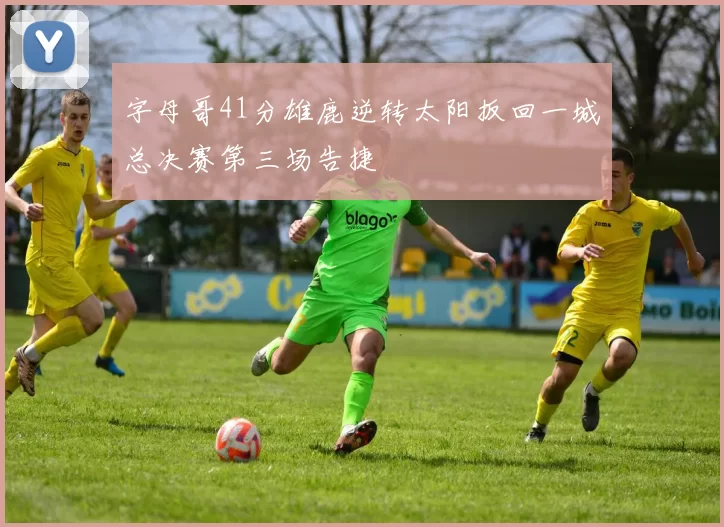 字母哥41分雄鹿逆转太阳扳回一城总决赛第三场告捷