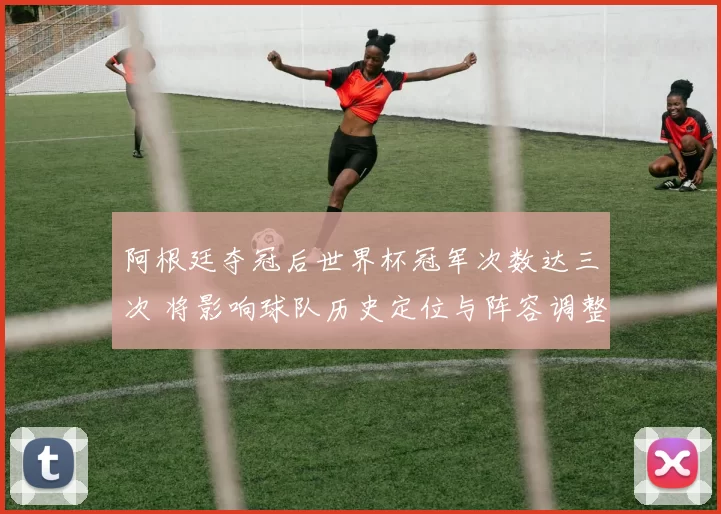 阿根廷夺冠后世界杯冠军次数达三次 将影响球队历史定位与阵容调整