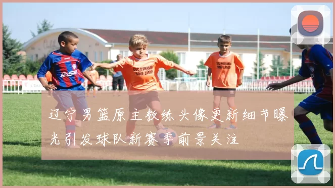 辽宁男篮原主教练头像更新细节曝光引发球队新赛季前景关注