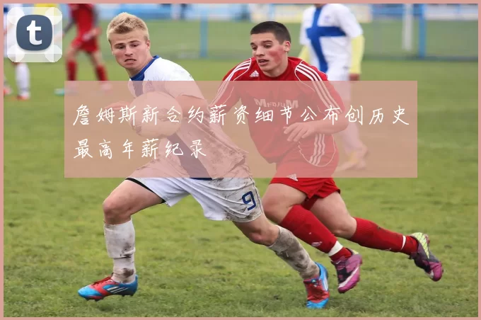 詹姆斯新合约薪资细节公布创历史最高年薪纪录