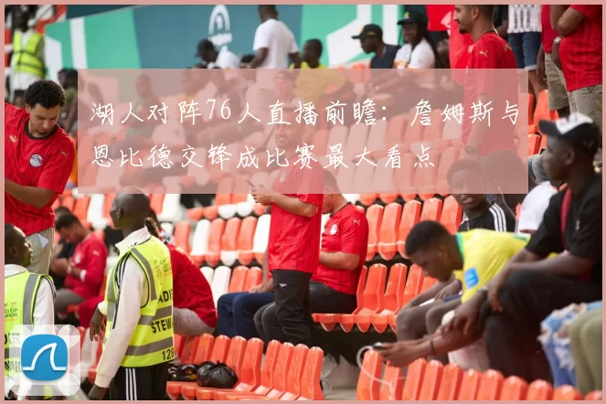 湖人对阵76人直播前瞻：詹姆斯与恩比德交锋成比赛最大看点