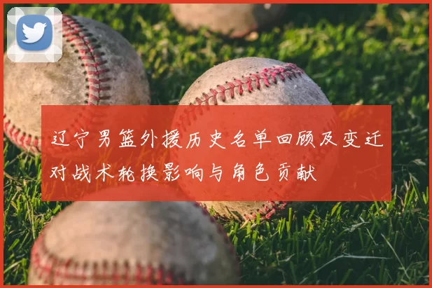 辽宁男篮外援历史名单回顾及变迁对战术轮换影响与角色贡献