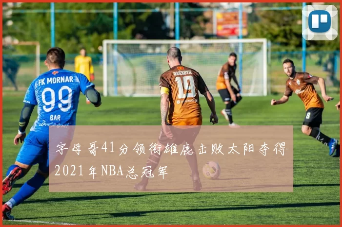 字母哥41分领衔雄鹿击败太阳夺得2021年NBA总冠军