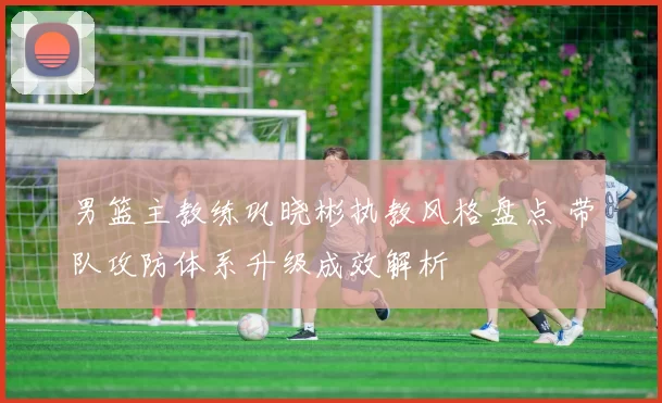 男篮主教练巩晓彬执教风格盘点 带队攻防体系升级成效解析