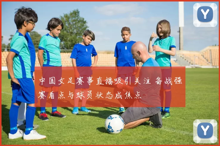 中国女足赛事直播吸引关注 备战强赛看点与球员状态成焦点