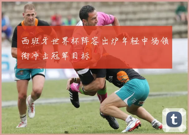 西班牙世界杯阵容出炉年轻中场领衔冲击冠军目标