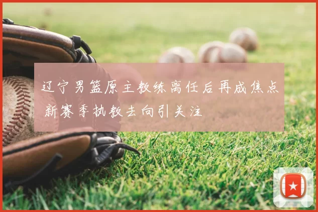 辽宁男篮原主教练离任后再成焦点 新赛季执教去向引关注