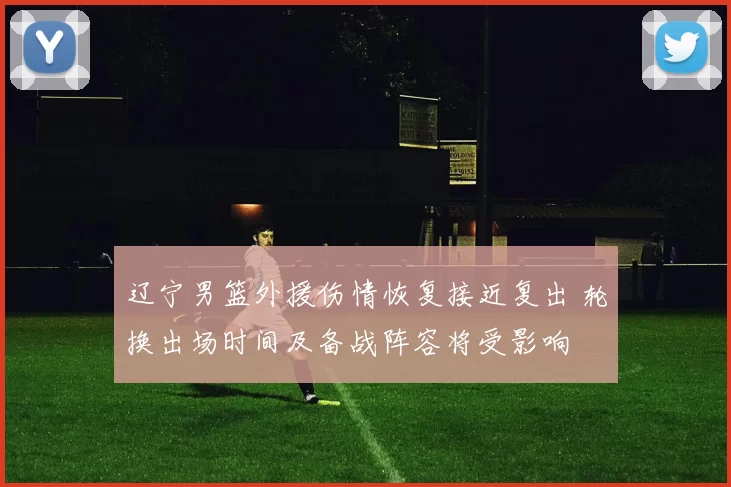 辽宁男篮外援伤情恢复接近复出 轮换出场时间及备战阵容将受影响