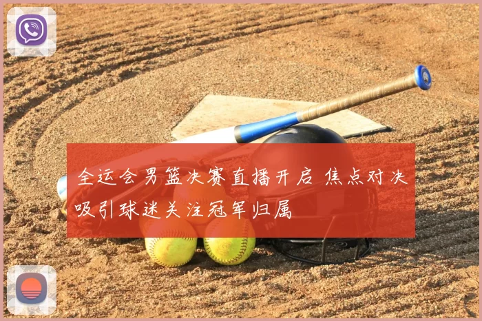 全运会男篮决赛直播开启 焦点对决吸引球迷关注冠军归属