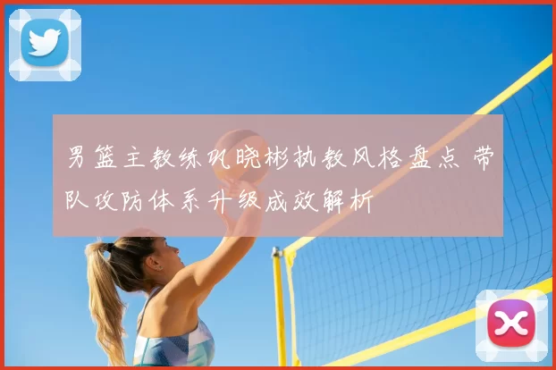 男篮主教练巩晓彬执教风格盘点 带队攻防体系升级成效解析