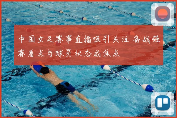 中国女足赛事直播吸引关注 备战强赛看点与球员状态成焦点