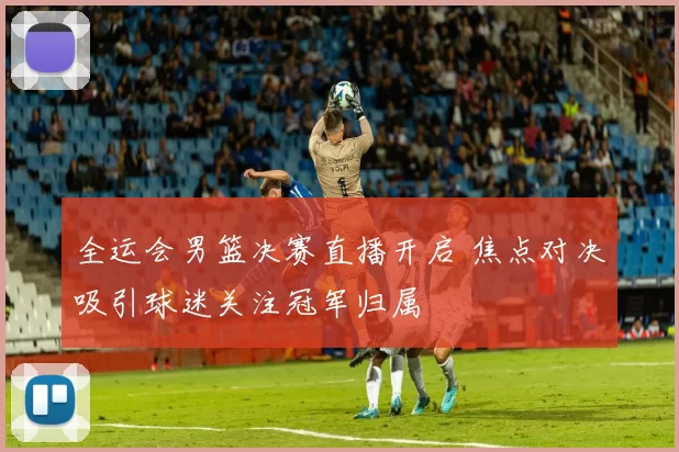 全运会男篮决赛直播开启 焦点对决吸引球迷关注冠军归属