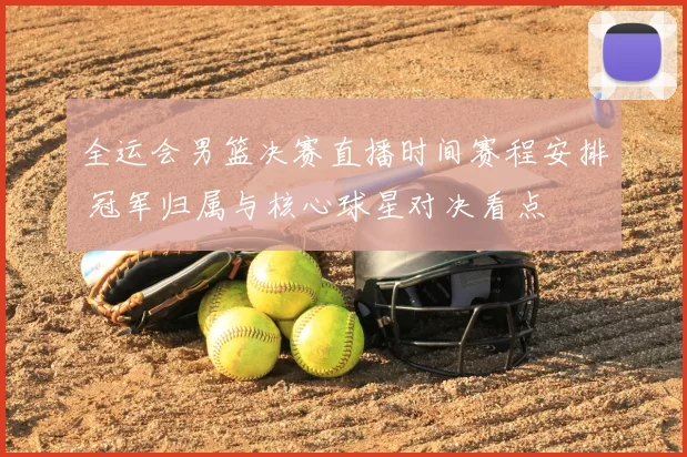 全运会男篮决赛直播时间赛程安排 冠军归属与核心球星对决看点