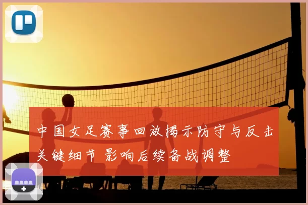 中国女足赛事回放揭示防守与反击关键细节 影响后续备战调整
