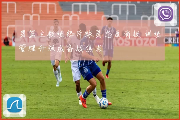 男篮主教练怒斥球员态度消极 训练管理升级成备战焦点