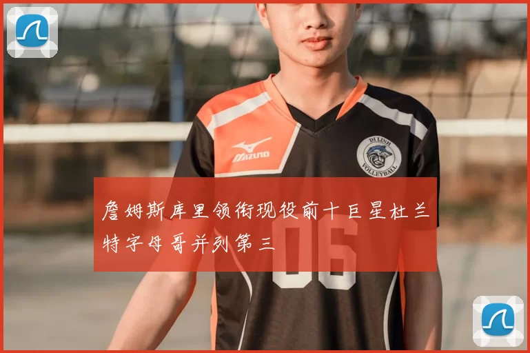 詹姆斯库里领衔现役前十巨星杜兰特字母哥并列第三