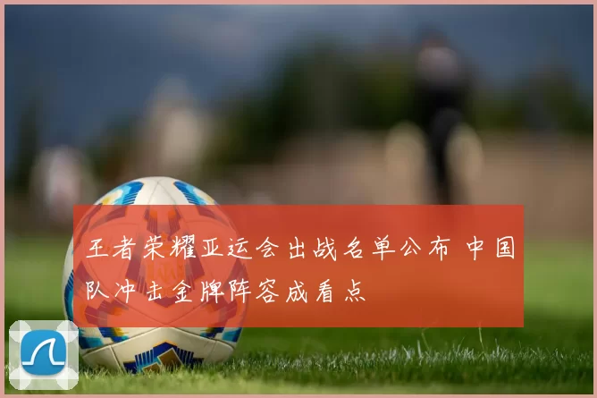王者荣耀亚运会出战名单公布 中国队冲击金牌阵容成看点