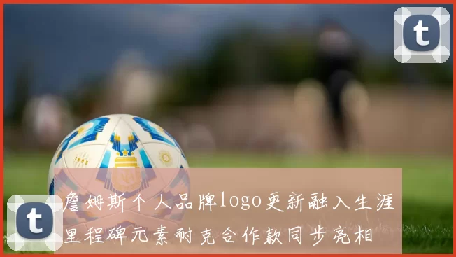 詹姆斯个人品牌logo更新融入生涯里程碑元素耐克合作款同步亮相