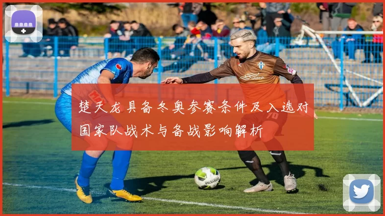 楚天龙具备冬奥参赛条件及入选对国家队战术与备战影响解析