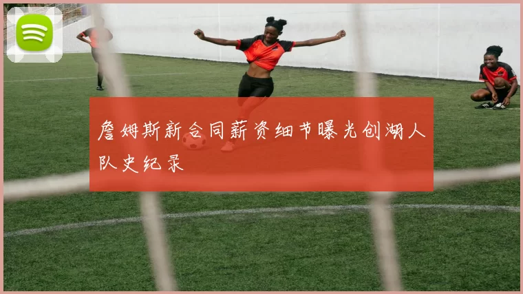 詹姆斯新合同薪资细节曝光创湖人队史纪录